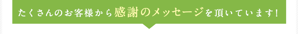 たくさんのお客様から感謝のメッセージを頂いています！