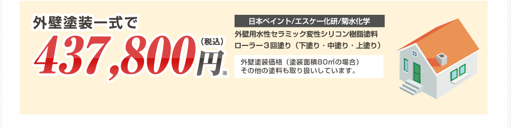 外壁塗装一式で437,800円（税抜） 日本ペイント/エスケー化研/菊水化学 外壁用水性セラミック変性シリコン樹脂塗料ローラー３回塗り（下塗り・中塗り・上塗り） 外壁塗装価格（塗装面積80㎡の場合）その他の塗料も取り扱いしています。