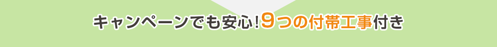 キャンペーンでも安心!9つの付帯工事付き
