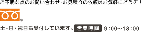 ご不明な点のお問い合わせ・お見積りの依頼はお気軽にどうぞ！ 土・日・祝日も受付しています。営業時間9：00～18：00