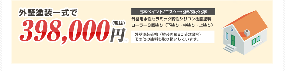 外壁塗装一式で398,000円（税抜） 日本ペイント/エスケー化研/菊水化学 外壁用水性セラミック変性シリコン樹脂塗料ローラー３回塗り（下塗り・中塗り・上塗り） 外壁塗装価格（塗装面積80㎡の場合）その他の塗料も取り扱いしています。