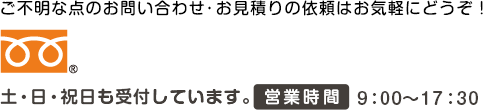 ご不明な点のお問い合わせ・お見積りの依頼はお気軽にどうぞ！ 土・日・祝日も受付しています。営業時間9：00～17：30