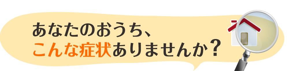 あなたのおうち、こんな症状ありませんか？