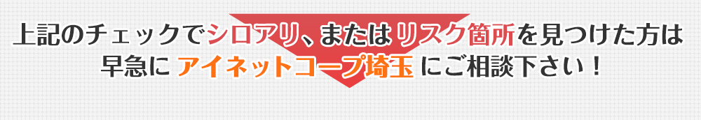 上記のチェックでシロアリ、またはリスク箇所を見つけた方は早急にアイネットコープ埼玉にご相談ください！