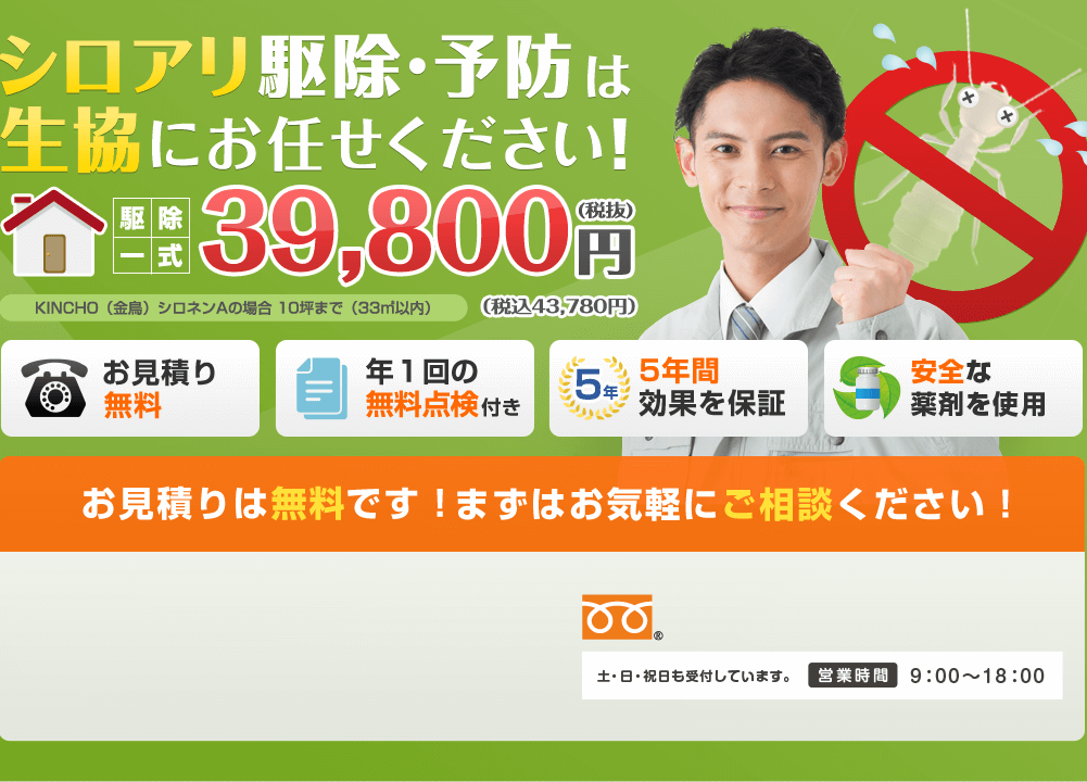 シロアリ駆除・予防は生協にお任せください！駆除一式39,800円(税抜) KINCHO（金鳥）シロネンAの場合 10坪まで（33㎡以内）（税込43,780円）お見積り無料 年１回の無料点検付き 5年間効果を保証 安全な薬剤を使用 まずはお気軽にご相談ください！