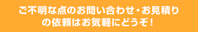 ご不明な点のお問い合わせ・お見積りの依頼はお気軽にどうぞ！