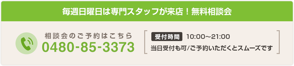 毎週日曜日は専門スタッフが来店！無料相談会 相談会のご予約はこちら 0480-85-3373 受付時間 10:00～21:00 当日受付も可/ご予約いただくとスムーズです