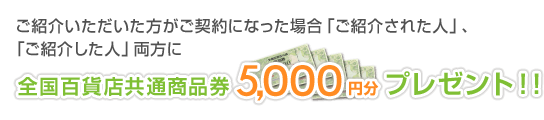 ご紹介いただいた方がご契約になった場合「紹介された人」、「紹介した人」両方に全国百貨店共通商品券5,000円分プレゼント!!